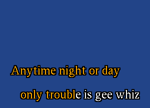 Anytime night or day

only trouble is gee whiz