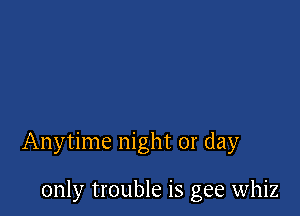 Anytime night or day

only trouble is gee whiz