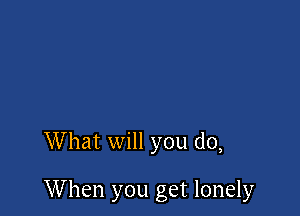 What will you do,

When you get lonely