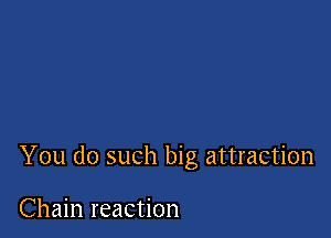 You do such big attraction

Chain reaction