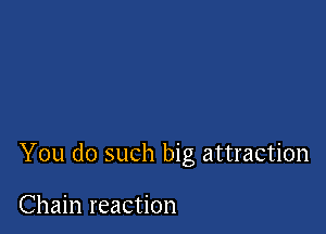 You do such big attraction

Chain reaction