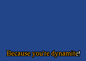 Because you're dynamite!