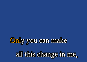 Only you can make

all this change in me,