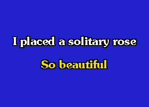 I placed a solitary rose

So beautiful