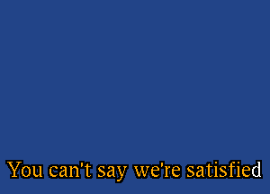 You can't say we're satisfied