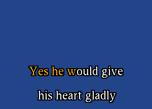 Yes he would give

his heart gladly