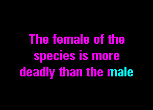 The female of the

species is more
deadly than the male