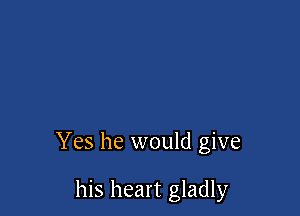 Yes he would give

his heart gladly