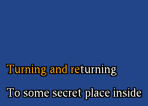 Turning and returning

To some secret place inside