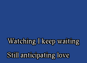 Watching I keep waiting

Still anticipating love