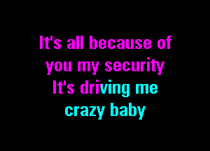 It's all because of
you my security

It's driving me
crazy baby