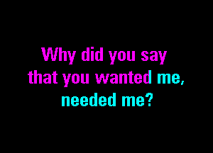 Why did you say

that you wanted me,
needed me?