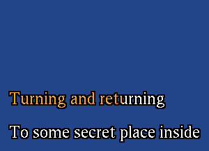 Turning and returning

To some secret place inside