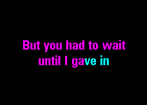 But you had to wait

until I gave in