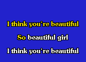 I think you're beautiful
So beautiful girl
I think you're beautiful