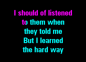 I should of listened
to them when

they told me
But I learned
the hard way