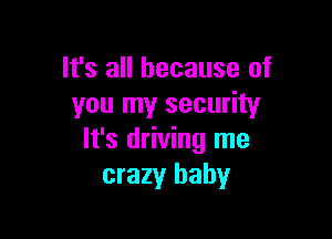 It's all because of
you my security

It's driving me
crazy baby