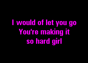 I would of let you go

You're making it
so hard girl