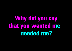 Why did you say

that you wanted me,
needed me?