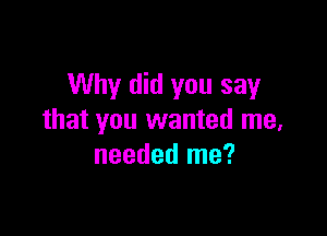 Why did you say

that you wanted me,
needed me?