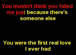 You mustn't think you failed
me just because there's
someone else

You were the first real love
leverhad