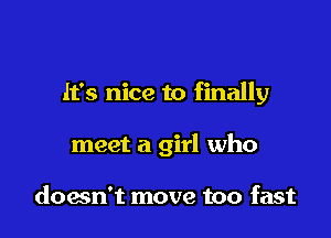 It's nice to finally

meet a girl who

down't move too fast