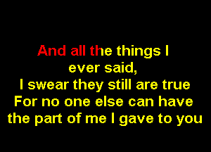 And all the things I
ever said,
I swear they still are true
For no one else can have
the part of me I gave to you