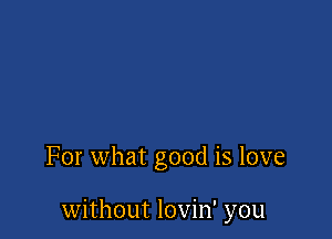 For what good is love

without lovin' you