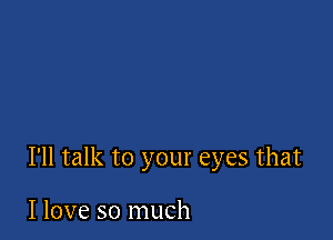 I'll talk to your eyes that

I love so much