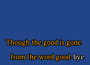 Though the good is gone

from the word good-bye