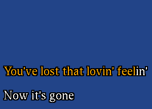 You've lost that lovin' feelin'

Now it's gone