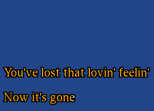 You've lost that lovin' feelin'

Now it's gone