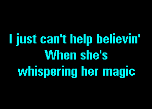 I just can't help helievin'

When she's
whispering her magic