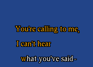 You're calling to me,

I can't hear

what you've said -