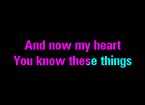 And now my heart

You know these things