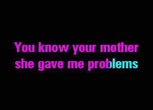 You know your mother

she gave me problems