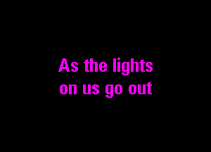 As the lights

on us go out