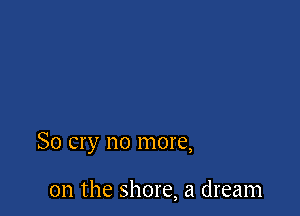 So cry no more,

on the shore, a dream