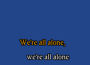 W e're all alone,

we're all alone