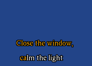 Close the window,

calm the light