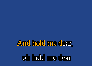 And hold me dear,

oh hold me dear