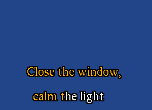 Close the window,

calm the light