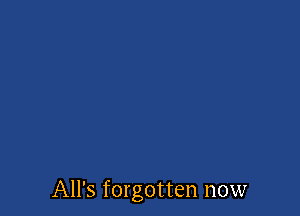 All's forgotten now