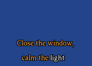 Close the window,

calm the light