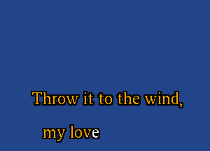 Throw it to the wind,

my love