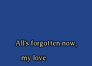 All's forgotten now,

my love