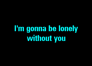 I'm gonna be lonely

without you