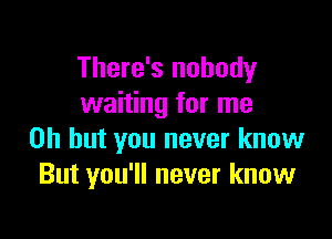 There's nobody
waiting for me

Oh but you never know
But you'll never know