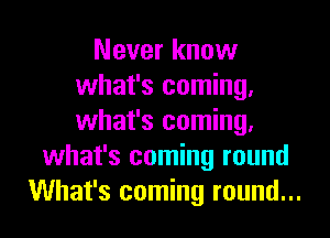 Never know
what's coming.
what's coming.

what's coming round
What's coming round...