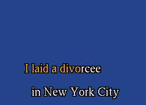 I laid a divorcee

in New York City